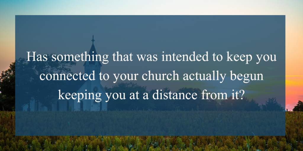 Has something that was intended to keep you connected to your church actually begun keeping you at a distance from it?
